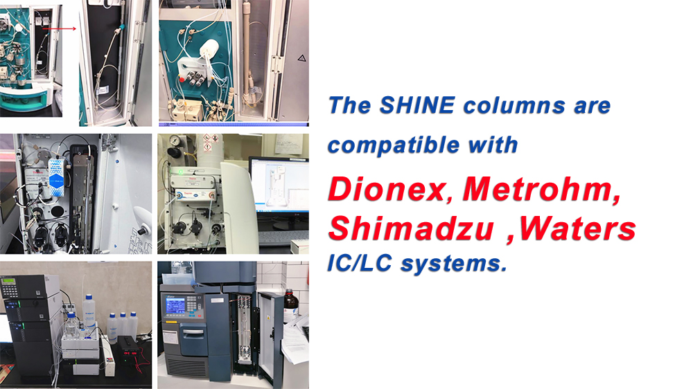 The SHINE columns are compatible with Dionex, Metrohm, Shimadzu ,Waters IC/LC systems.